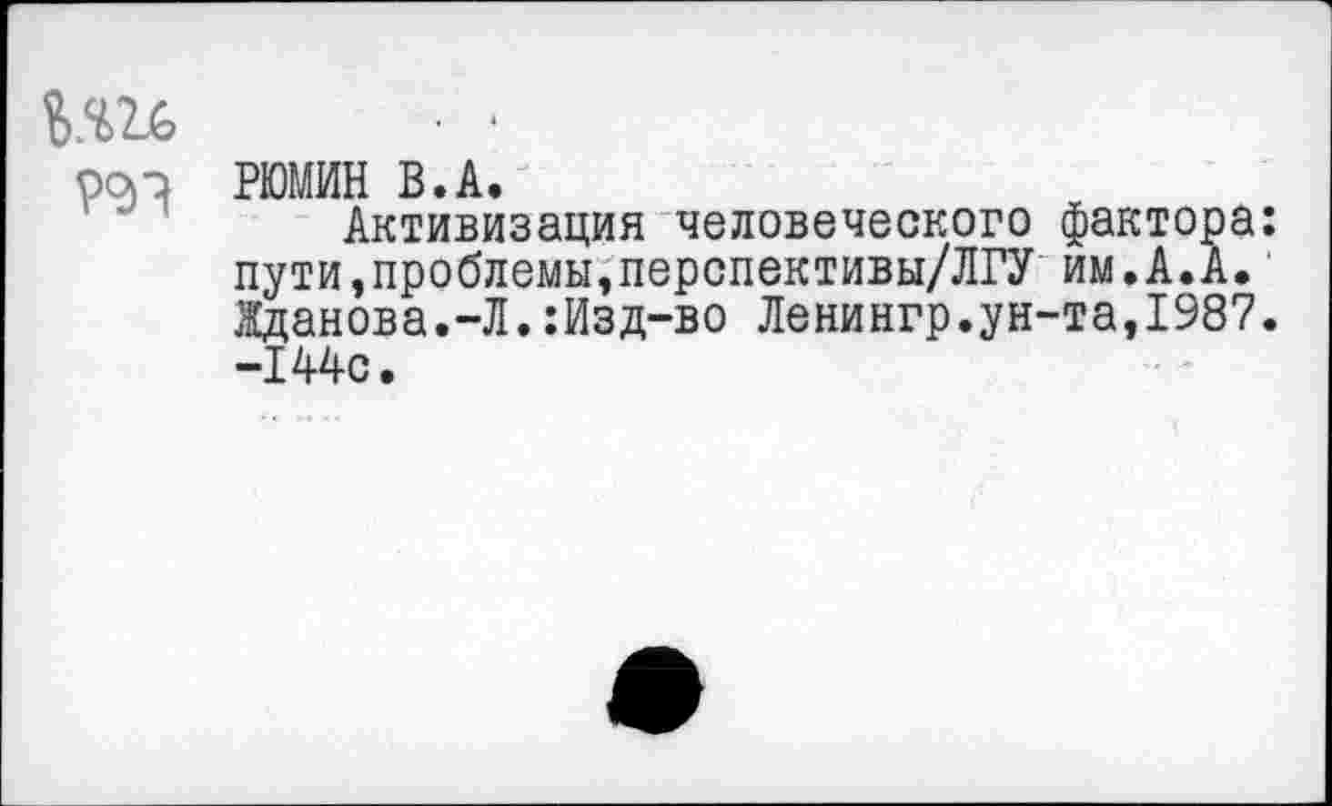 ﻿Ь.Ш ■ ■
РРП РЮМИН В.А.
Активизация человеческого фактора: пути,проблемы,перспективы/ЛГУ им.А.А. Жданова.-Л.:Изд-во Ленингр.ун-та,1987. -144с.